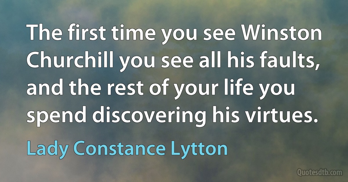 The first time you see Winston Churchill you see all his faults, and the rest of your life you spend discovering his virtues. (Lady Constance Lytton)