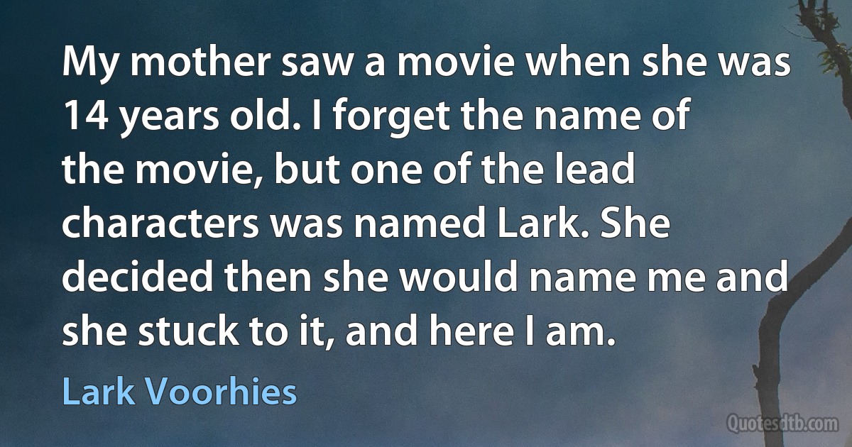 My mother saw a movie when she was 14 years old. I forget the name of the movie, but one of the lead characters was named Lark. She decided then she would name me and she stuck to it, and here I am. (Lark Voorhies)