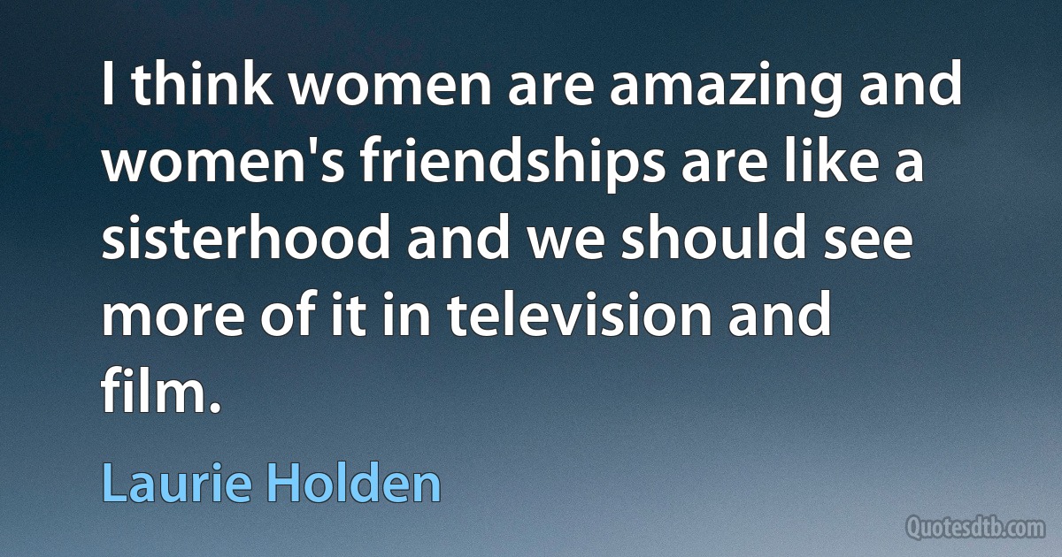 I think women are amazing and women's friendships are like a sisterhood and we should see more of it in television and film. (Laurie Holden)