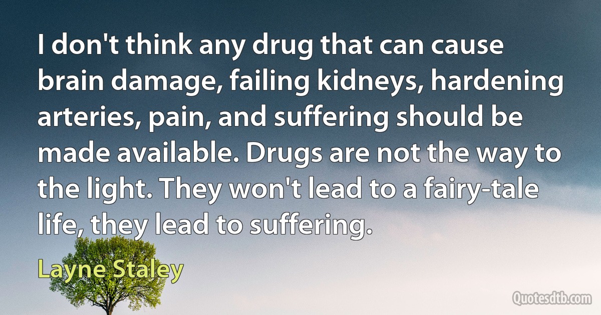 I don't think any drug that can cause brain damage, failing kidneys, hardening arteries, pain, and suffering should be made available. Drugs are not the way to the light. They won't lead to a fairy-tale life, they lead to suffering. (Layne Staley)