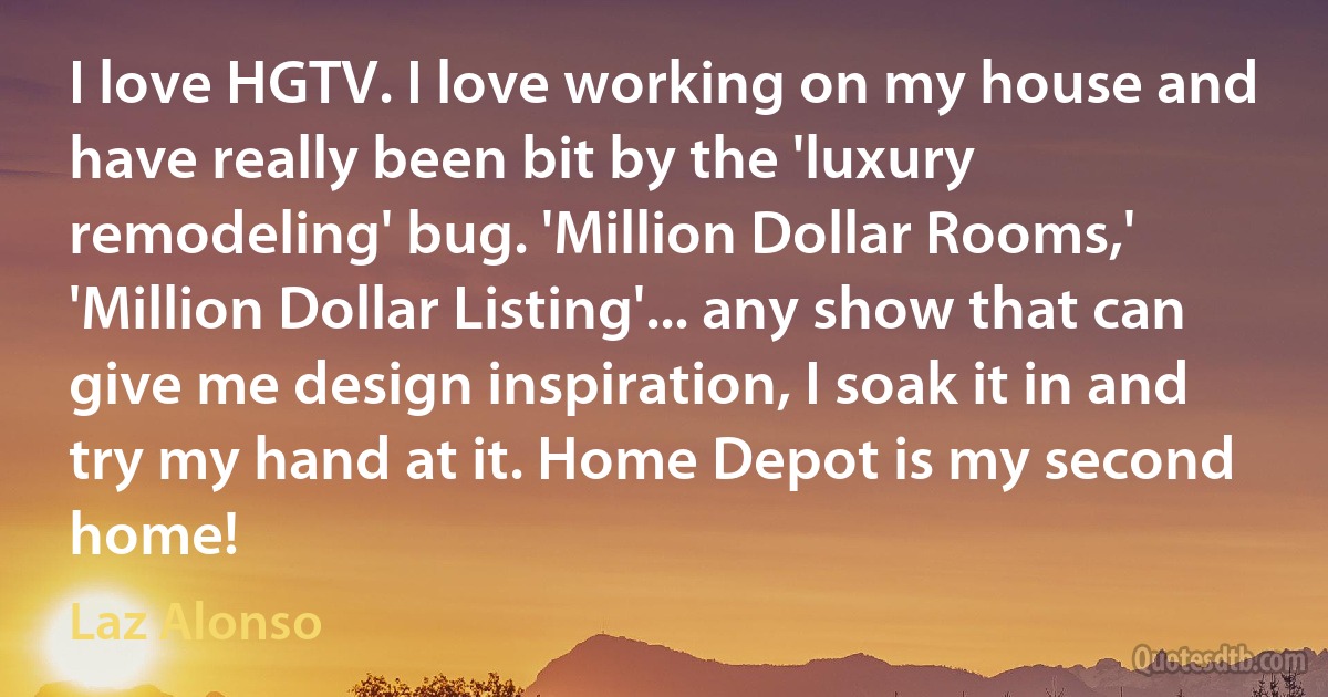 I love HGTV. I love working on my house and have really been bit by the 'luxury remodeling' bug. 'Million Dollar Rooms,' 'Million Dollar Listing'... any show that can give me design inspiration, I soak it in and try my hand at it. Home Depot is my second home! (Laz Alonso)