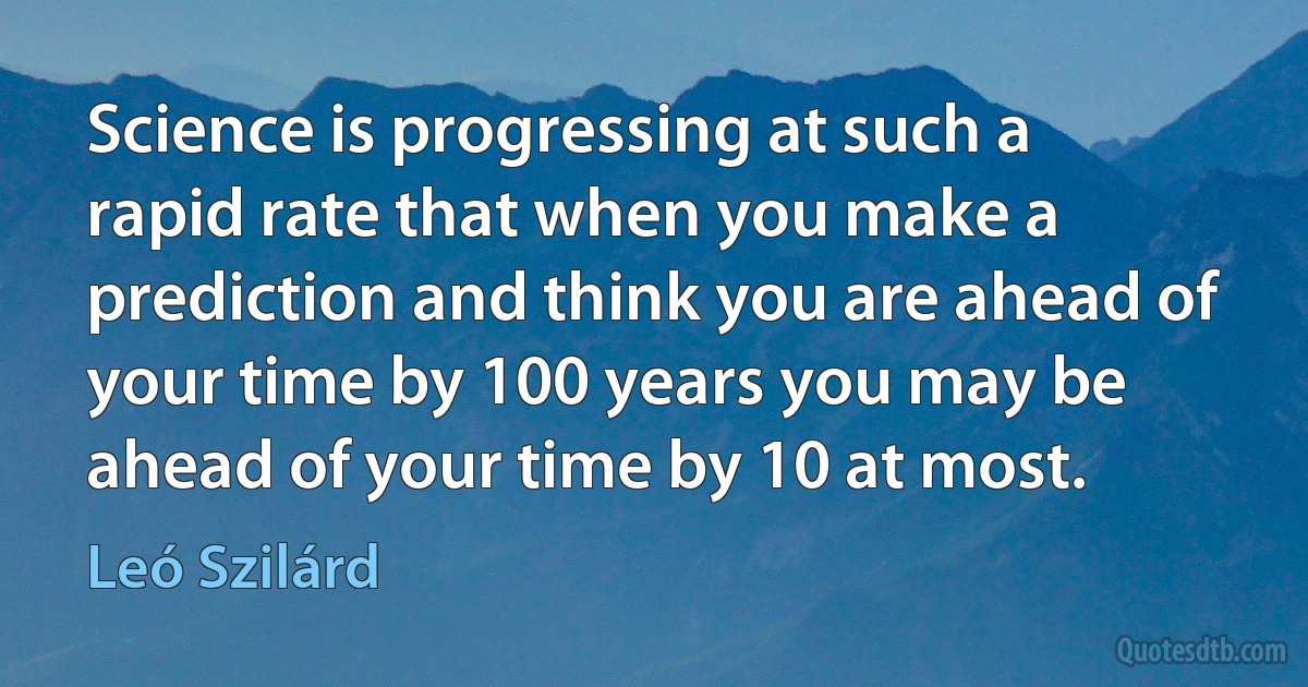 Science is progressing at such a rapid rate that when you make a prediction and think you are ahead of your time by 100 years you may be ahead of your time by 10 at most. (Leó Szilárd)