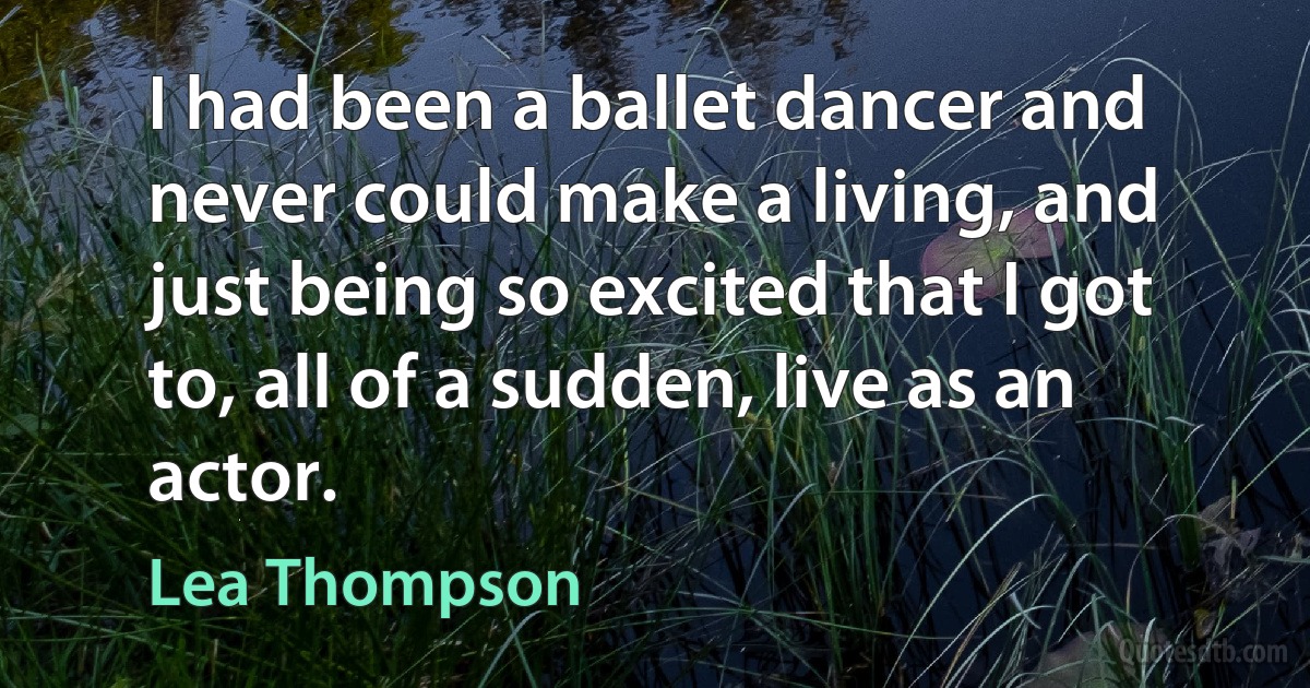 I had been a ballet dancer and never could make a living, and just being so excited that I got to, all of a sudden, live as an actor. (Lea Thompson)