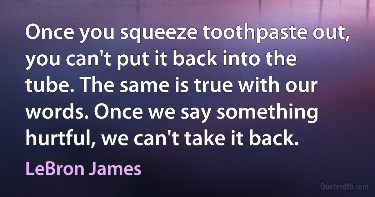 Once you squeeze toothpaste out, you can't put it back into the tube. The same is true with our words. Once we say something hurtful, we can't take it back. (LeBron James)