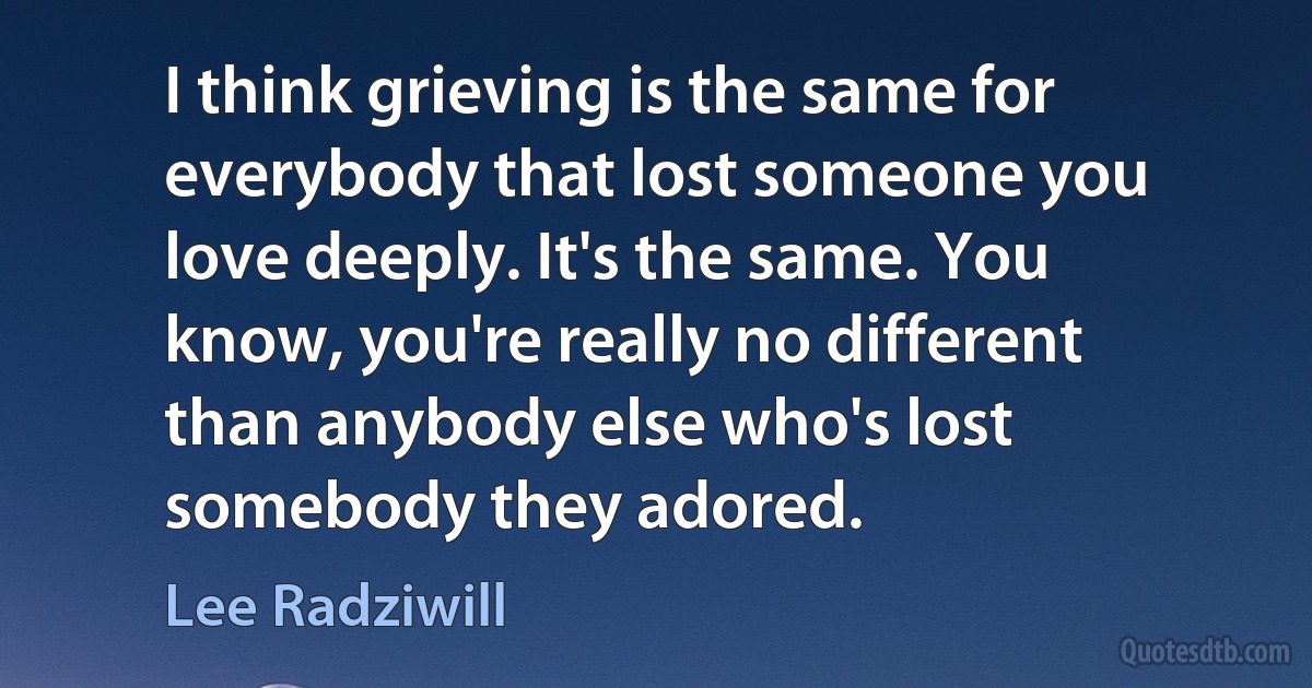 I think grieving is the same for everybody that lost someone you love deeply. It's the same. You know, you're really no different than anybody else who's lost somebody they adored. (Lee Radziwill)