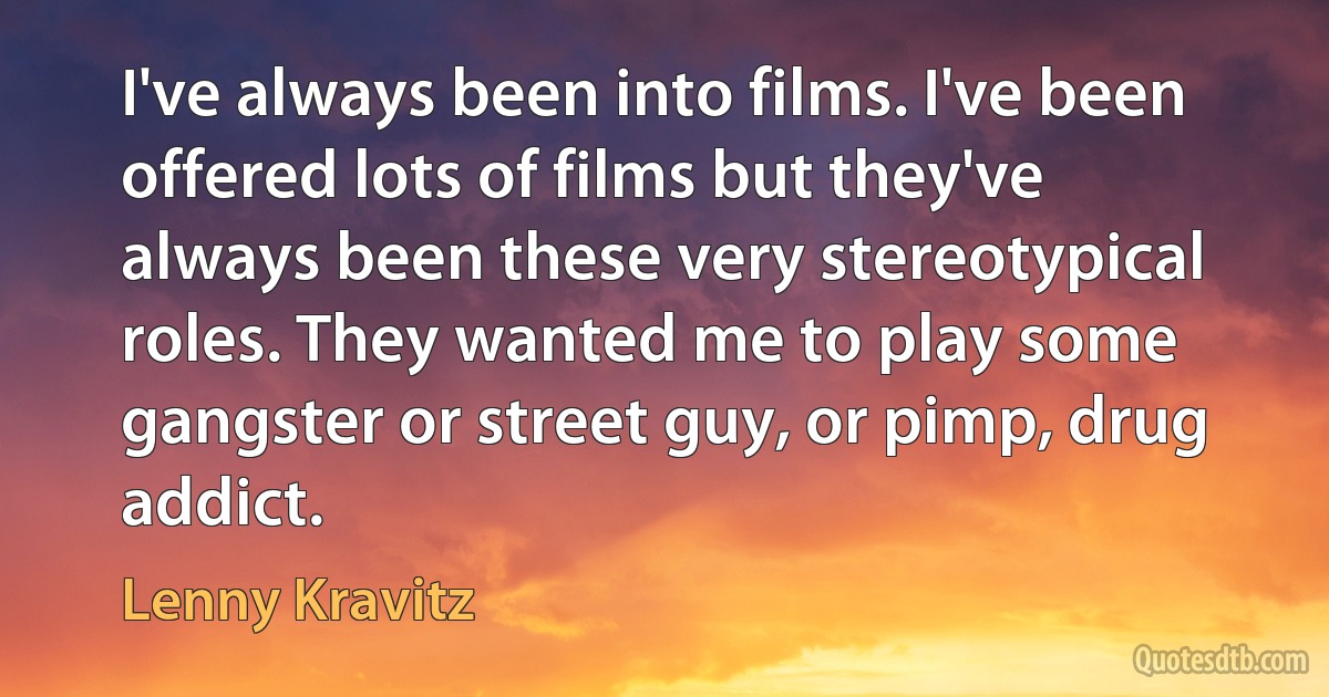 I've always been into films. I've been offered lots of films but they've always been these very stereotypical roles. They wanted me to play some gangster or street guy, or pimp, drug addict. (Lenny Kravitz)