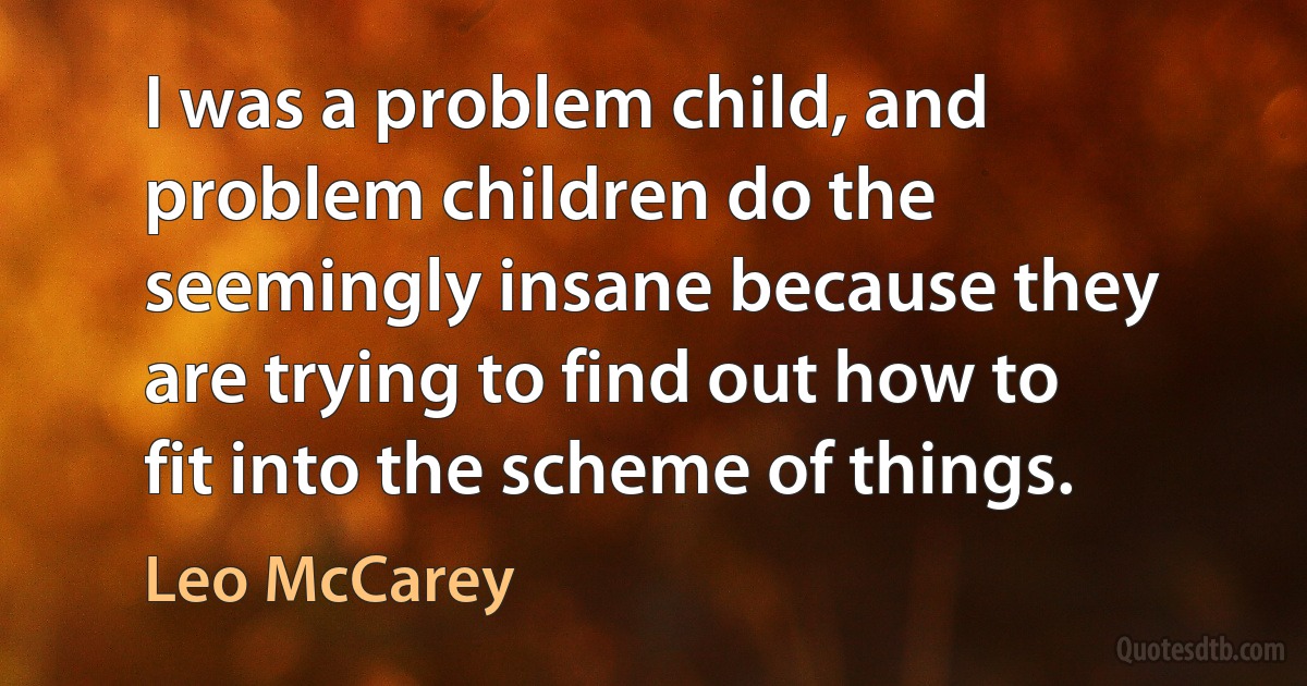 I was a problem child, and problem children do the seemingly insane because they are trying to find out how to fit into the scheme of things. (Leo McCarey)