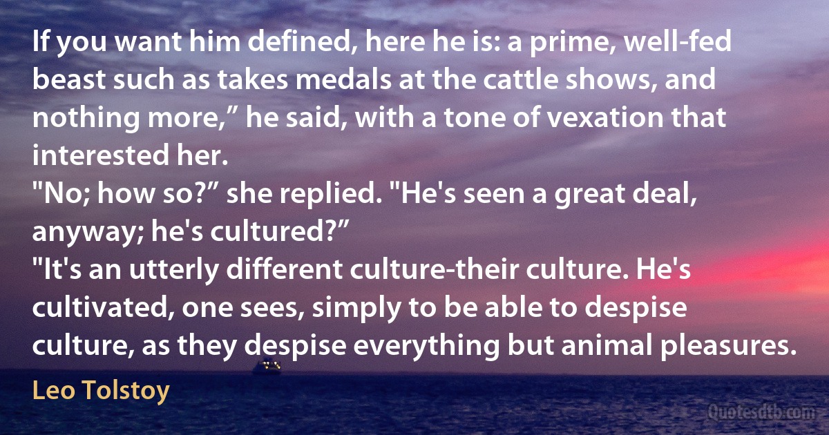 If you want him defined, here he is: a prime, well-fed beast such as takes medals at the cattle shows, and nothing more,” he said, with a tone of vexation that interested her.
"No; how so?” she replied. "He's seen a great deal, anyway; he's cultured?”
"It's an utterly different culture-their culture. He's cultivated, one sees, simply to be able to despise culture, as they despise everything but animal pleasures. (Leo Tolstoy)