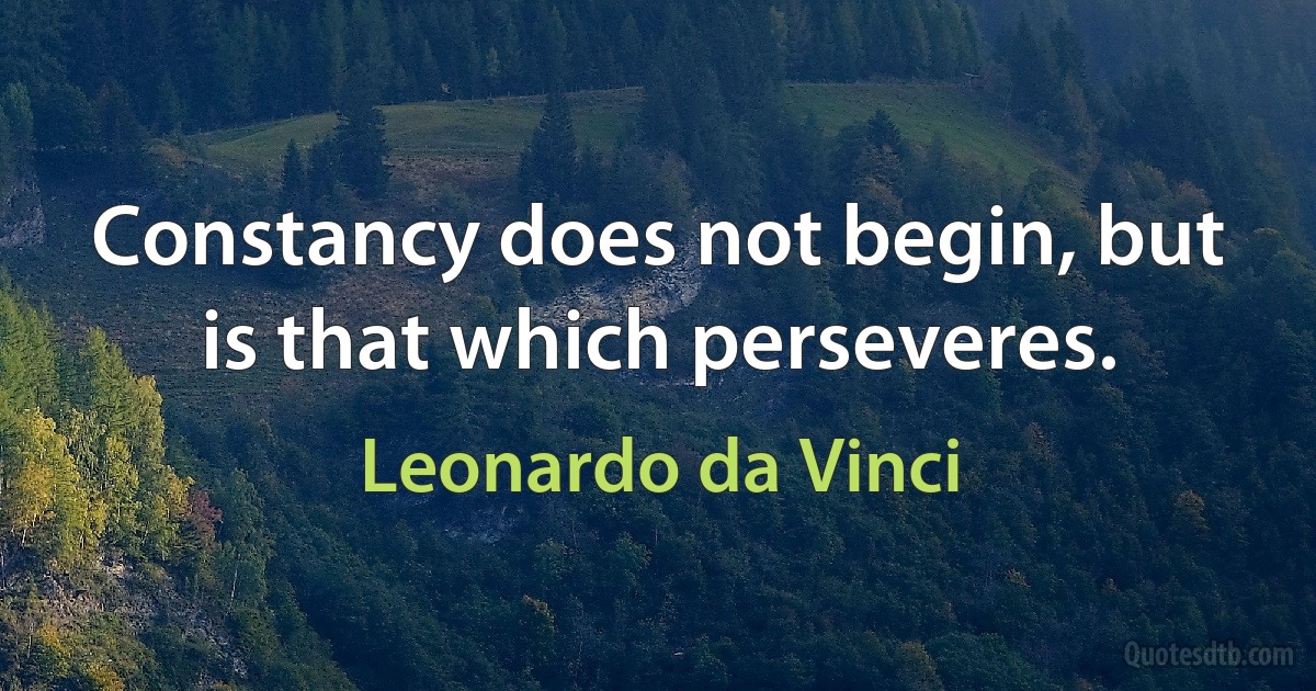 Constancy does not begin, but is that which perseveres. (Leonardo da Vinci)