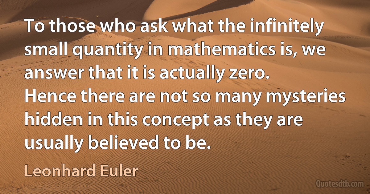 To those who ask what the infinitely small quantity in mathematics is, we answer that it is actually zero. Hence there are not so many mysteries hidden in this concept as they are usually believed to be. (Leonhard Euler)