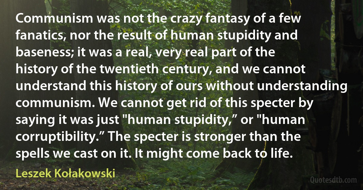 Communism was not the crazy fantasy of a few fanatics, nor the result of human stupidity and baseness; it was a real, very real part of the history of the twentieth century, and we cannot understand this history of ours without understanding communism. We cannot get rid of this specter by saying it was just "human stupidity,” or "human corruptibility.” The specter is stronger than the spells we cast on it. It might come back to life. (Leszek Kołakowski)