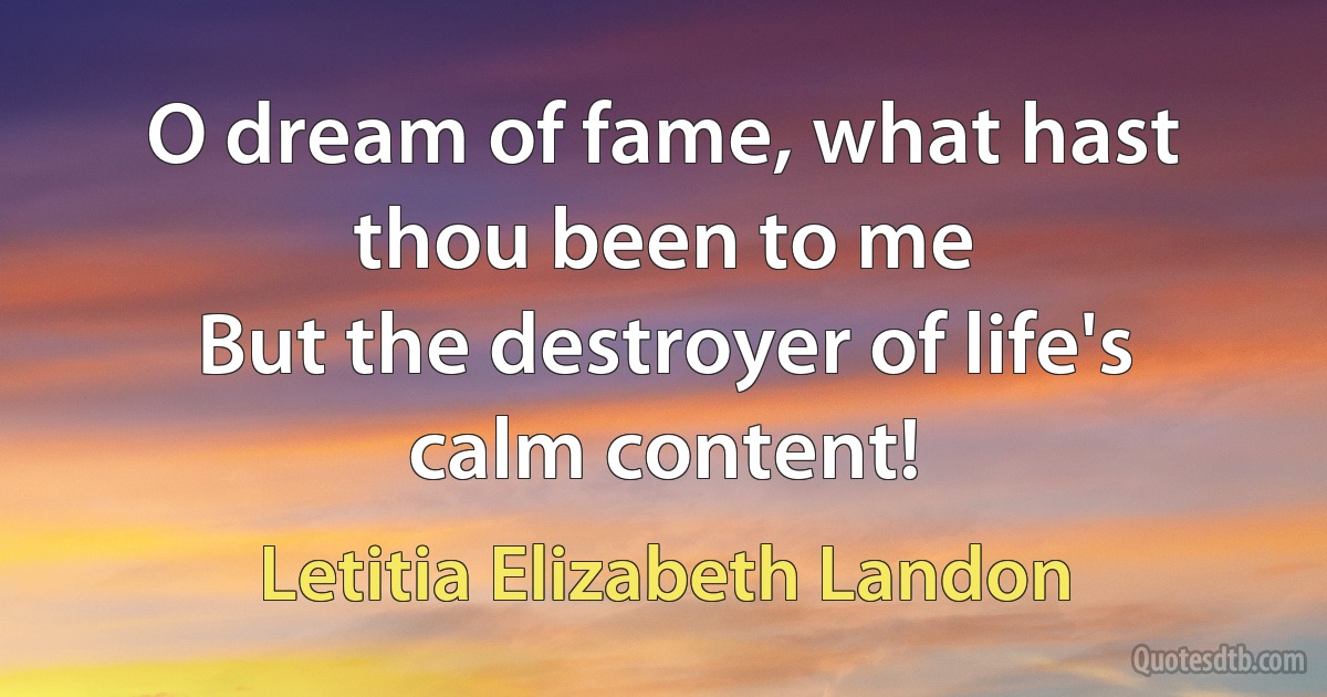 O dream of fame, what hast thou been to me
But the destroyer of life's calm content! (Letitia Elizabeth Landon)