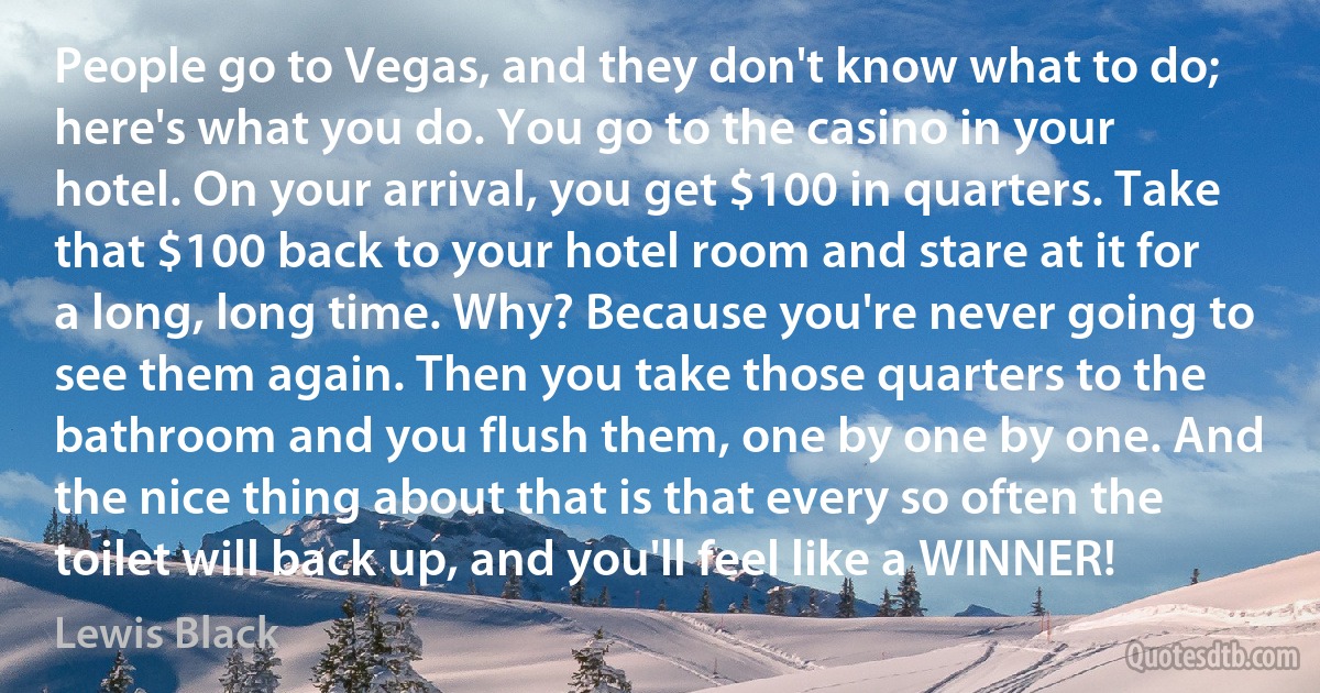 People go to Vegas, and they don't know what to do; here's what you do. You go to the casino in your hotel. On your arrival, you get $100 in quarters. Take that $100 back to your hotel room and stare at it for a long, long time. Why? Because you're never going to see them again. Then you take those quarters to the bathroom and you flush them, one by one by one. And the nice thing about that is that every so often the toilet will back up, and you'll feel like a WINNER! (Lewis Black)