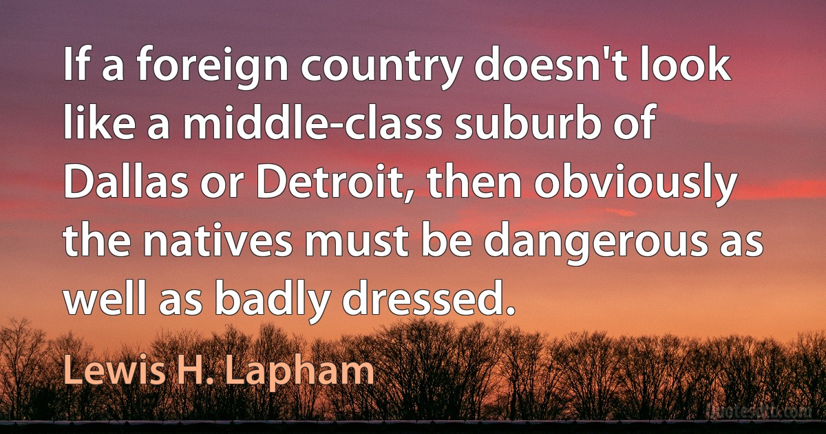 If a foreign country doesn't look like a middle-class suburb of Dallas or Detroit, then obviously the natives must be dangerous as well as badly dressed. (Lewis H. Lapham)