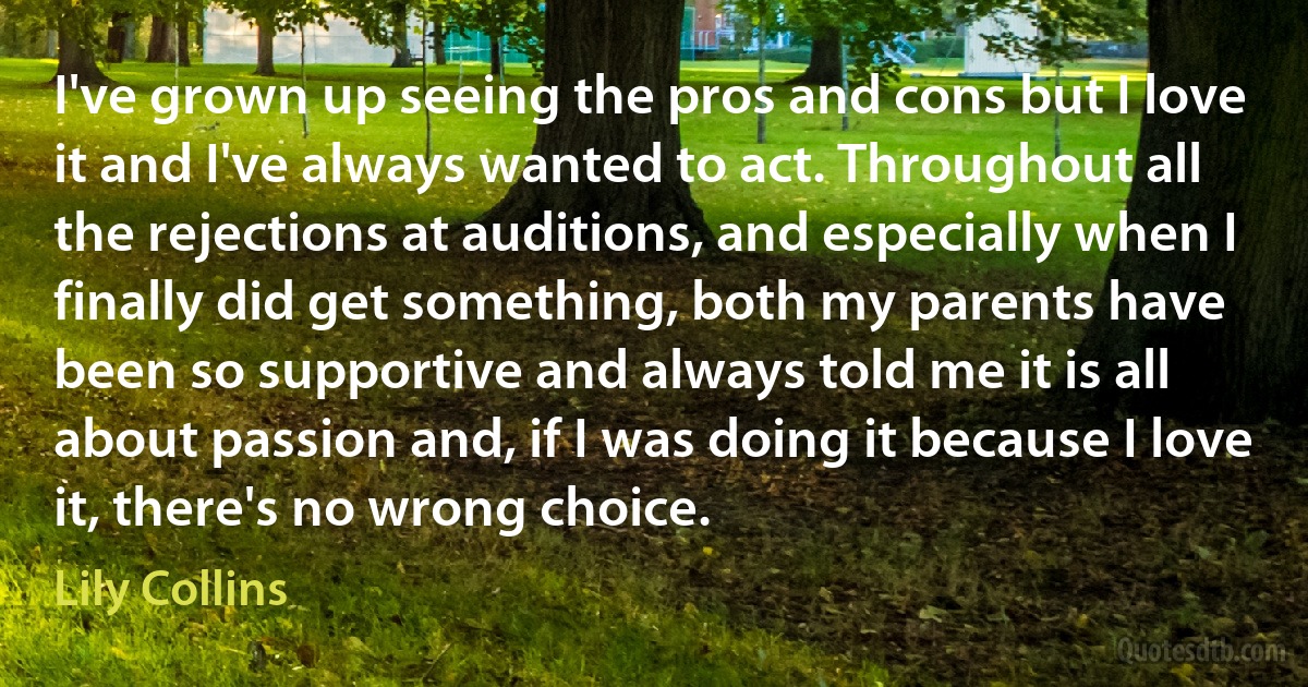 I've grown up seeing the pros and cons but I love it and I've always wanted to act. Throughout all the rejections at auditions, and especially when I finally did get something, both my parents have been so supportive and always told me it is all about passion and, if I was doing it because I love it, there's no wrong choice. (Lily Collins)