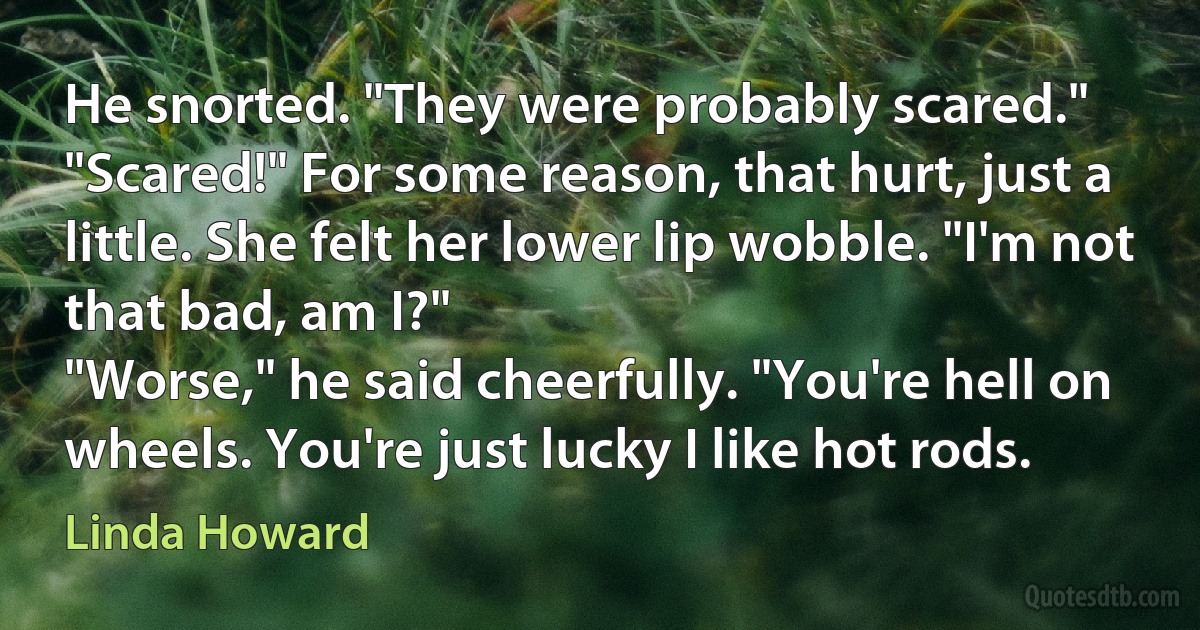 He snorted. "They were probably scared."
"Scared!" For some reason, that hurt, just a little. She felt her lower lip wobble. "I'm not that bad, am I?"
"Worse," he said cheerfully. "You're hell on wheels. You're just lucky I like hot rods. (Linda Howard)