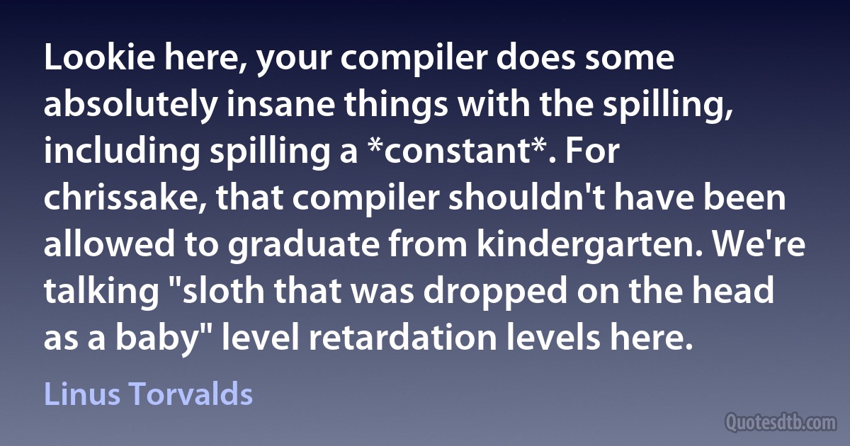 Lookie here, your compiler does some absolutely insane things with the spilling, including spilling a *constant*. For chrissake, that compiler shouldn't have been allowed to graduate from kindergarten. We're talking "sloth that was dropped on the head as a baby" level retardation levels here. (Linus Torvalds)