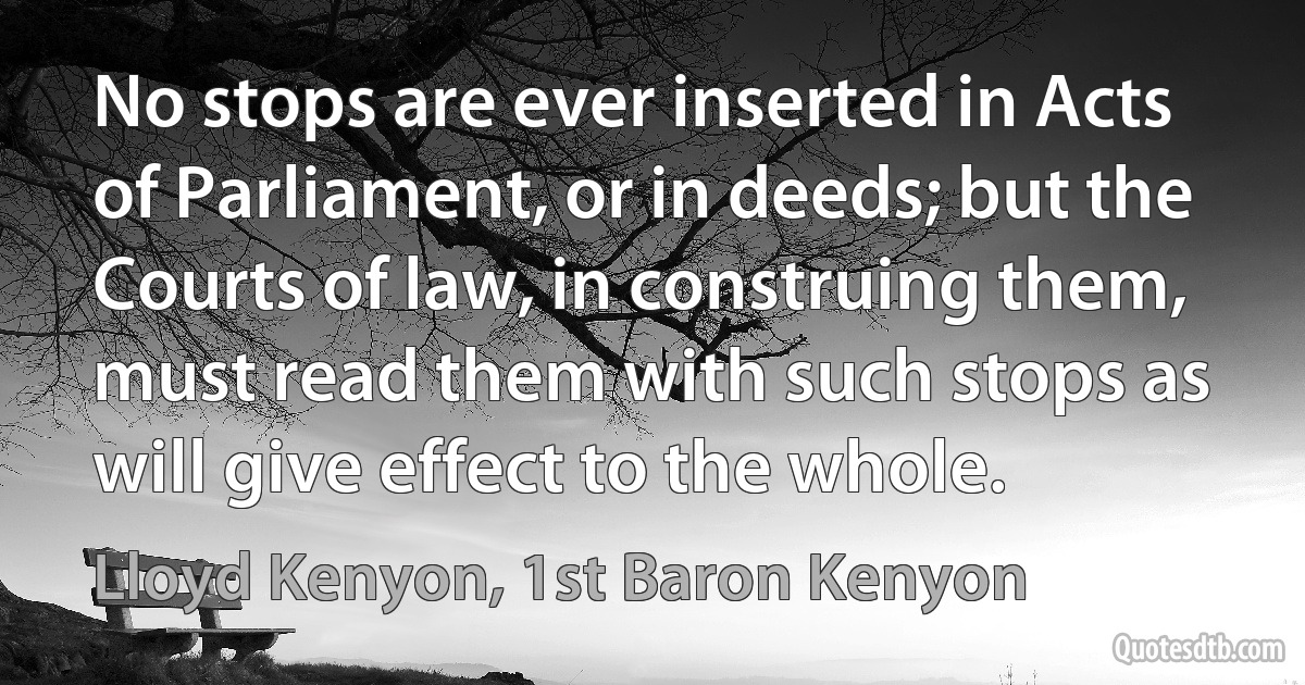 No stops are ever inserted in Acts of Parliament, or in deeds; but the Courts of law, in construing them, must read them with such stops as will give effect to the whole. (Lloyd Kenyon, 1st Baron Kenyon)