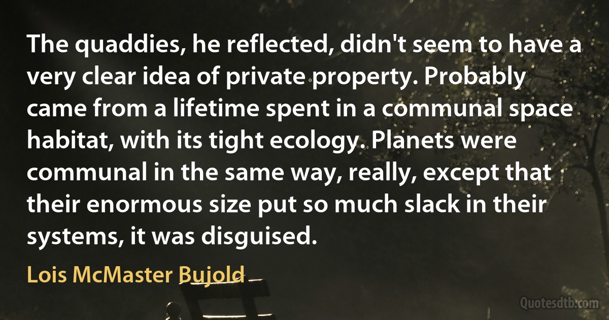 The quaddies, he reflected, didn't seem to have a very clear idea of private property. Probably came from a lifetime spent in a communal space habitat, with its tight ecology. Planets were communal in the same way, really, except that their enormous size put so much slack in their systems, it was disguised. (Lois McMaster Bujold)