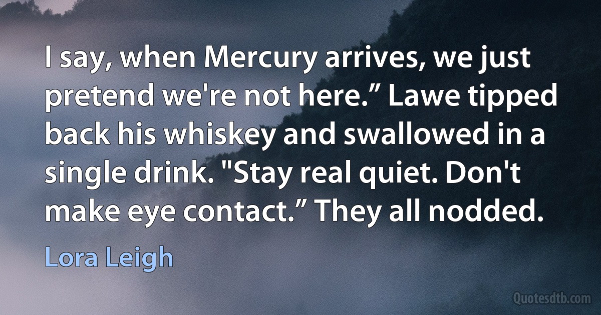 I say, when Mercury arrives, we just pretend we're not here.” Lawe tipped back his whiskey and swallowed in a single drink. "Stay real quiet. Don't make eye contact.” They all nodded. (Lora Leigh)