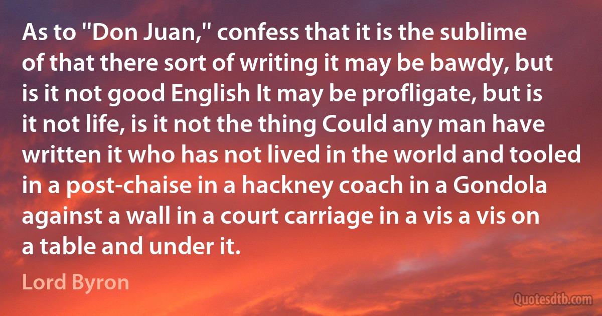 As to ''Don Juan,'' confess that it is the sublime of that there sort of writing it may be bawdy, but is it not good English It may be profligate, but is it not life, is it not the thing Could any man have written it who has not lived in the world and tooled in a post-chaise in a hackney coach in a Gondola against a wall in a court carriage in a vis a vis on a table and under it. (Lord Byron)