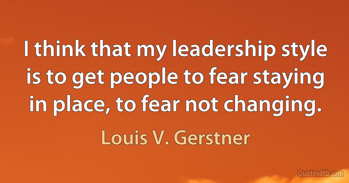 I think that my leadership style is to get people to fear staying in place, to fear not changing. (Louis V. Gerstner)