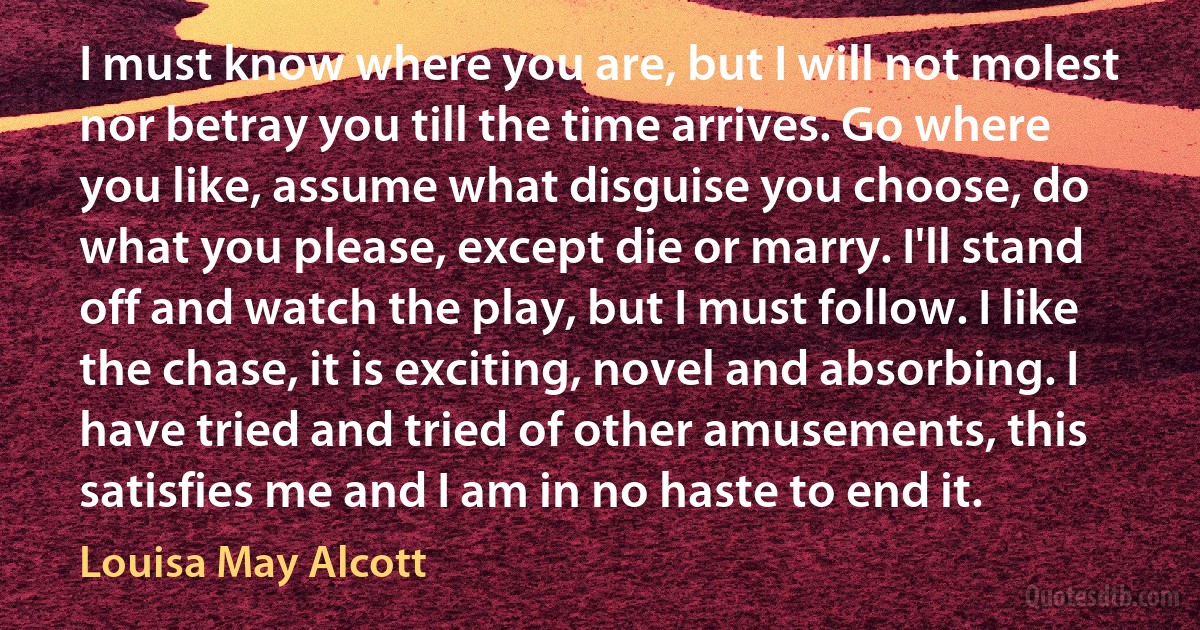 I must know where you are, but I will not molest nor betray you till the time arrives. Go where you like, assume what disguise you choose, do what you please, except die or marry. I'll stand off and watch the play, but I must follow. I like the chase, it is exciting, novel and absorbing. I have tried and tried of other amusements, this satisfies me and I am in no haste to end it. (Louisa May Alcott)