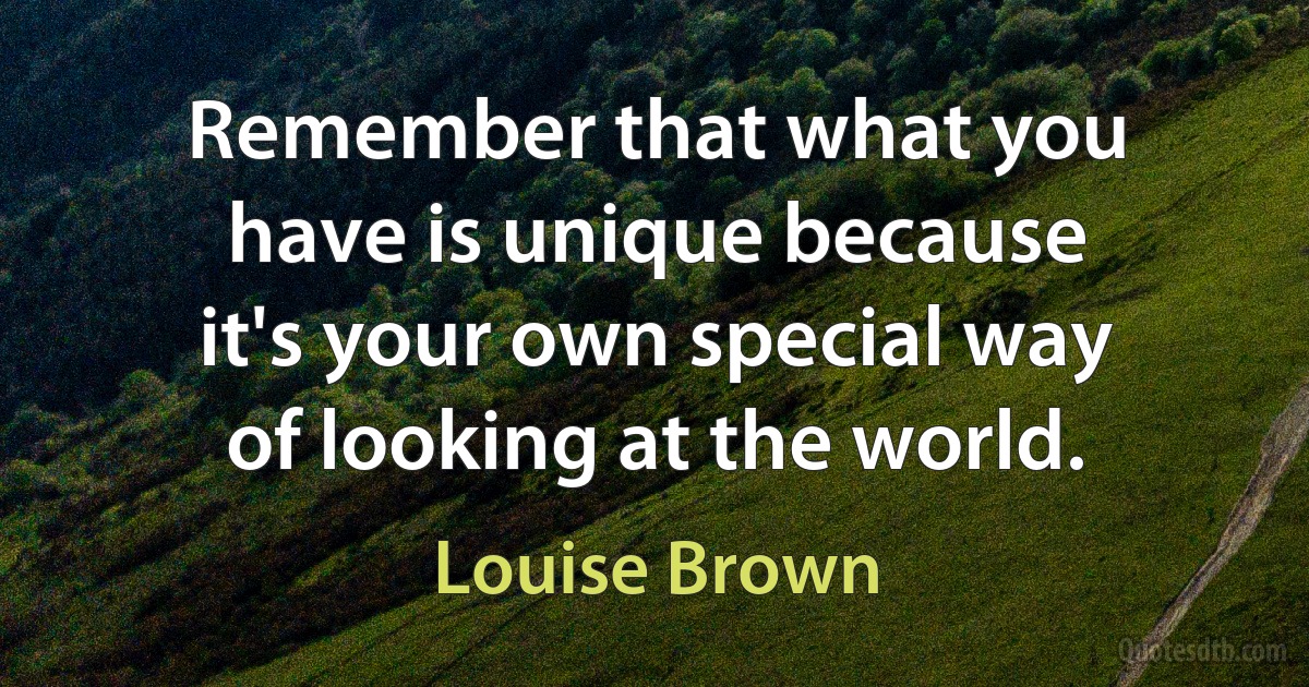 Remember that what you have is unique because it's your own special way of looking at the world. (Louise Brown)