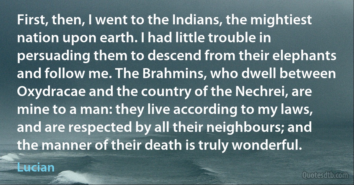 First, then, I went to the Indians, the mightiest nation upon earth. I had little trouble in persuading them to descend from their elephants and follow me. The Brahmins, who dwell between Oxydracae and the country of the Nechrei, are mine to a man: they live according to my laws, and are respected by all their neighbours; and the manner of their death is truly wonderful. (Lucian)