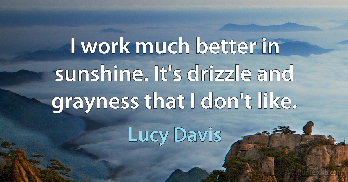 I work much better in sunshine. It's drizzle and grayness that I don't like. (Lucy Davis)