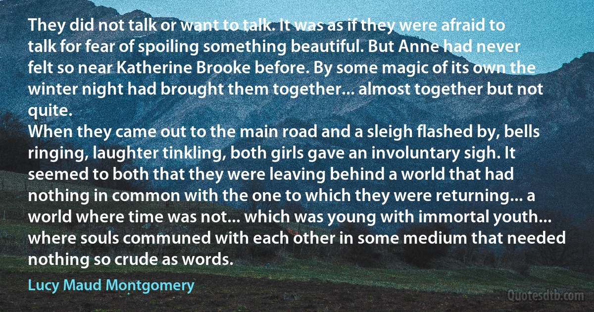 They did not talk or want to talk. It was as if they were afraid to talk for fear of spoiling something beautiful. But Anne had never felt so near Katherine Brooke before. By some magic of its own the winter night had brought them together... almost together but not quite.
When they came out to the main road and a sleigh flashed by, bells ringing, laughter tinkling, both girls gave an involuntary sigh. It seemed to both that they were leaving behind a world that had nothing in common with the one to which they were returning... a world where time was not... which was young with immortal youth... where souls communed with each other in some medium that needed nothing so crude as words. (Lucy Maud Montgomery)