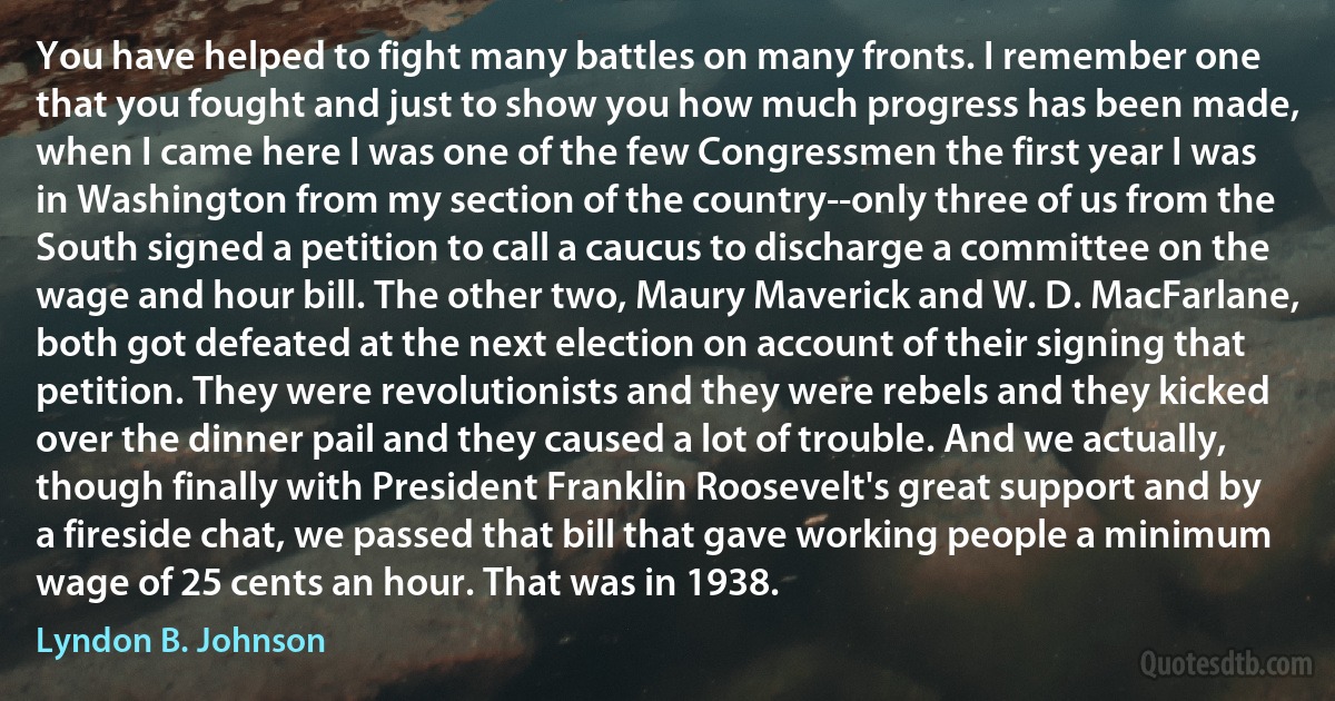 You have helped to fight many battles on many fronts. I remember one that you fought and just to show you how much progress has been made, when I came here I was one of the few Congressmen the first year I was in Washington from my section of the country--only three of us from the South signed a petition to call a caucus to discharge a committee on the wage and hour bill. The other two, Maury Maverick and W. D. MacFarlane, both got defeated at the next election on account of their signing that petition. They were revolutionists and they were rebels and they kicked over the dinner pail and they caused a lot of trouble. And we actually, though finally with President Franklin Roosevelt's great support and by a fireside chat, we passed that bill that gave working people a minimum wage of 25 cents an hour. That was in 1938. (Lyndon B. Johnson)