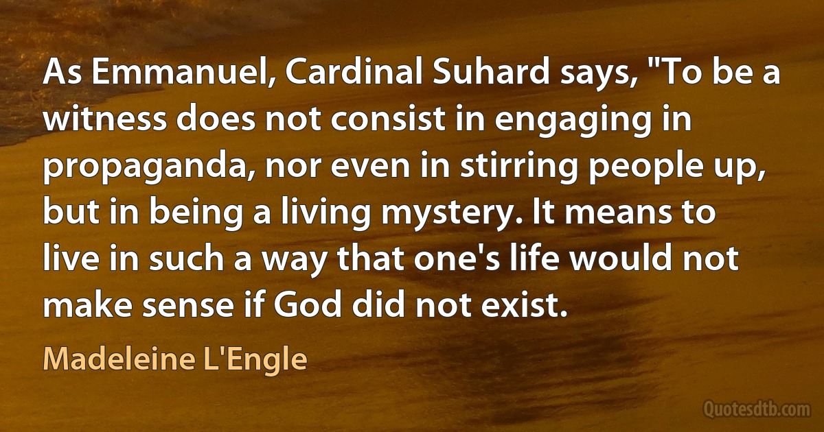 As Emmanuel, Cardinal Suhard says, "To be a witness does not consist in engaging in propaganda, nor even in stirring people up, but in being a living mystery. It means to live in such a way that one's life would not make sense if God did not exist. (Madeleine L'Engle)