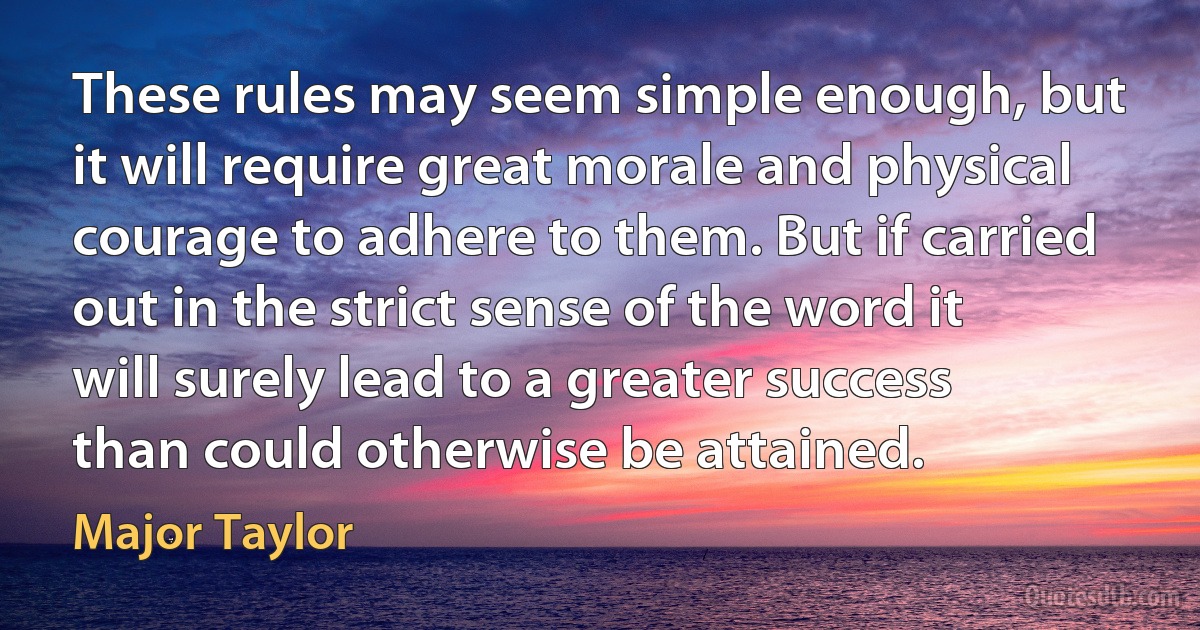 These rules may seem simple enough, but it will require great morale and physical courage to adhere to them. But if carried out in the strict sense of the word it will surely lead to a greater success than could otherwise be attained. (Major Taylor)