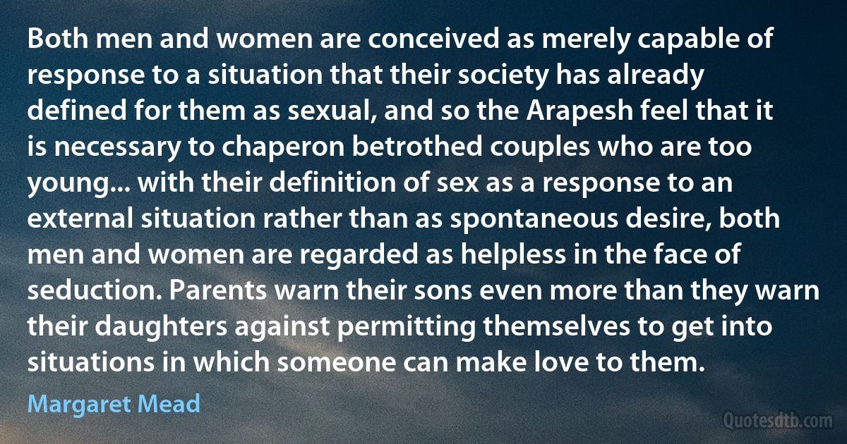 Both men and women are conceived as merely capable of response to a situation that their society has already defined for them as sexual, and so the Arapesh feel that it is necessary to chaperon betrothed couples who are too young... with their definition of sex as a response to an external situation rather than as spontaneous desire, both men and women are regarded as helpless in the face of seduction. Parents warn their sons even more than they warn their daughters against permitting themselves to get into situations in which someone can make love to them. (Margaret Mead)