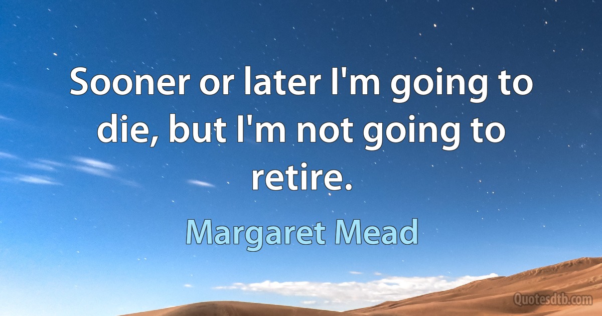 Sooner or later I'm going to die, but I'm not going to retire. (Margaret Mead)