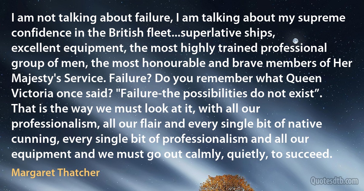 I am not talking about failure, I am talking about my supreme confidence in the British fleet...superlative ships, excellent equipment, the most highly trained professional group of men, the most honourable and brave members of Her Majesty's Service. Failure? Do you remember what Queen Victoria once said? "Failure-the possibilities do not exist”. That is the way we must look at it, with all our professionalism, all our flair and every single bit of native cunning, every single bit of professionalism and all our equipment and we must go out calmly, quietly, to succeed. (Margaret Thatcher)