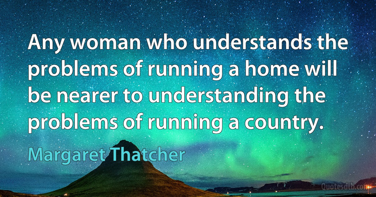 Any woman who understands the problems of running a home will be nearer to understanding the problems of running a country. (Margaret Thatcher)