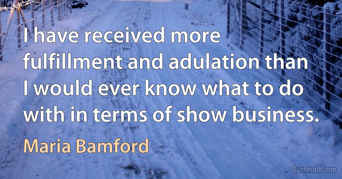 I have received more fulfillment and adulation than I would ever know what to do with in terms of show business. (Maria Bamford)