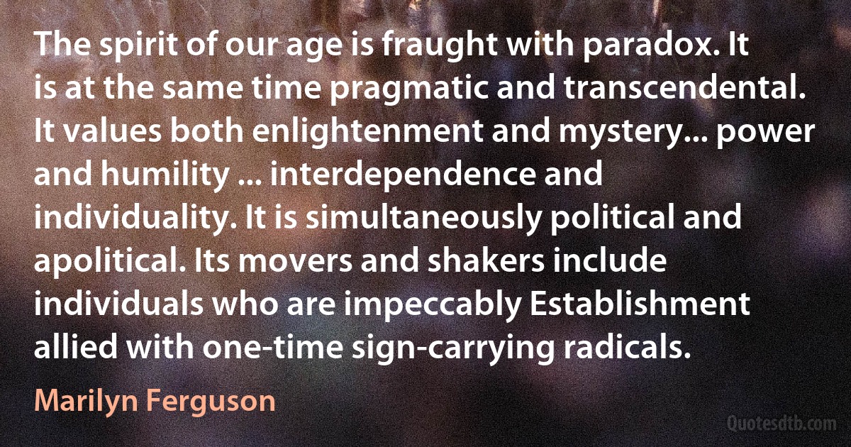 The spirit of our age is fraught with paradox. It is at the same time pragmatic and transcendental. It values both enlightenment and mystery... power and humility ... interdependence and individuality. It is simultaneously political and apolitical. Its movers and shakers include individuals who are impeccably Establishment allied with one-time sign-carrying radicals. (Marilyn Ferguson)