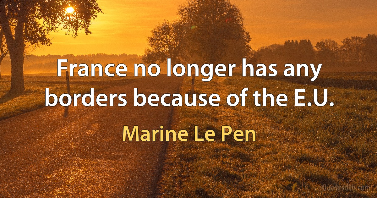 France no longer has any borders because of the E.U. (Marine Le Pen)