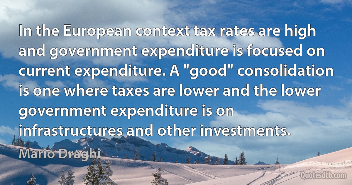 In the European context tax rates are high and government expenditure is focused on current expenditure. A "good" consolidation is one where taxes are lower and the lower government expenditure is on infrastructures and other investments. (Mario Draghi)