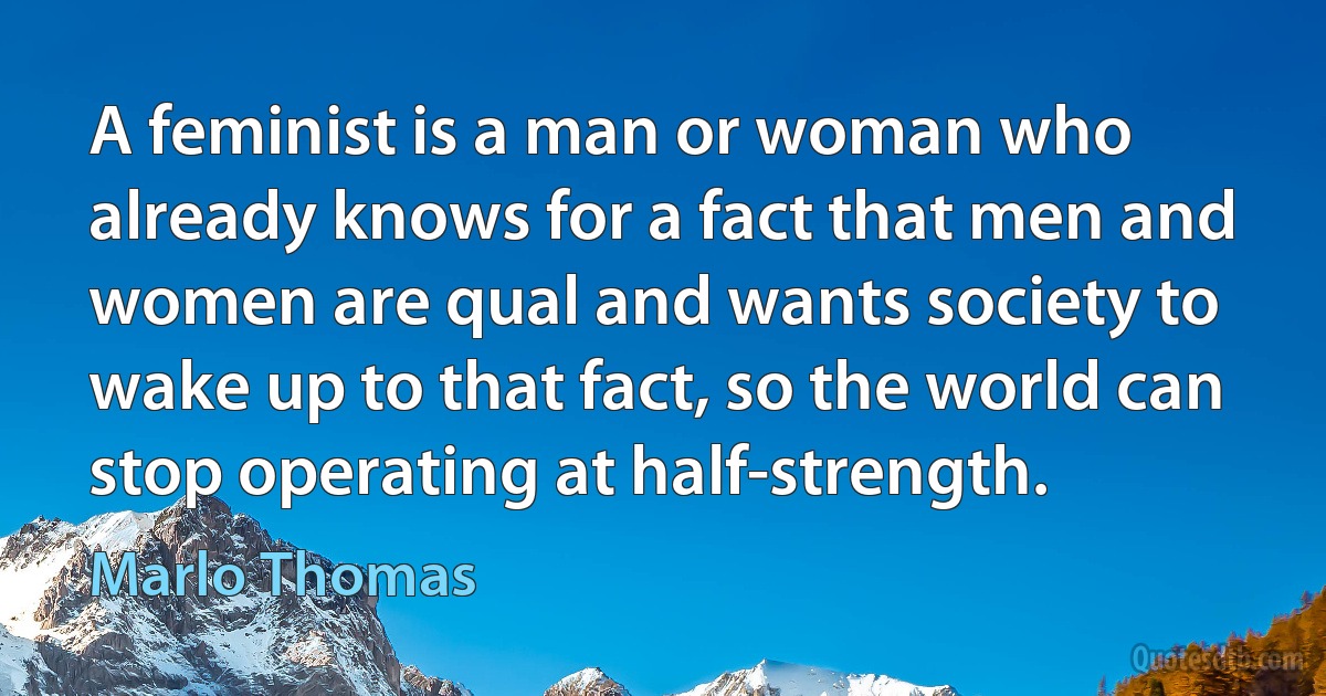 A feminist is a man or woman who already knows for a fact that men and women are qual and wants society to wake up to that fact, so the world can stop operating at half-strength. (Marlo Thomas)