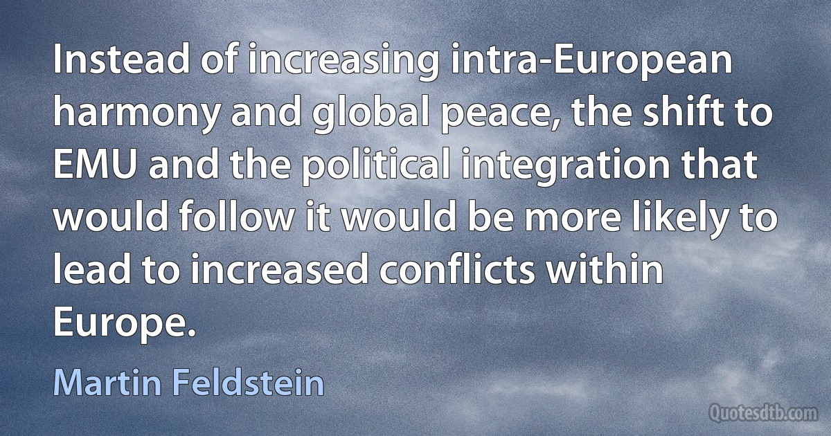 Instead of increasing intra-European harmony and global peace, the shift to EMU and the political integration that would follow it would be more likely to lead to increased conflicts within Europe. (Martin Feldstein)