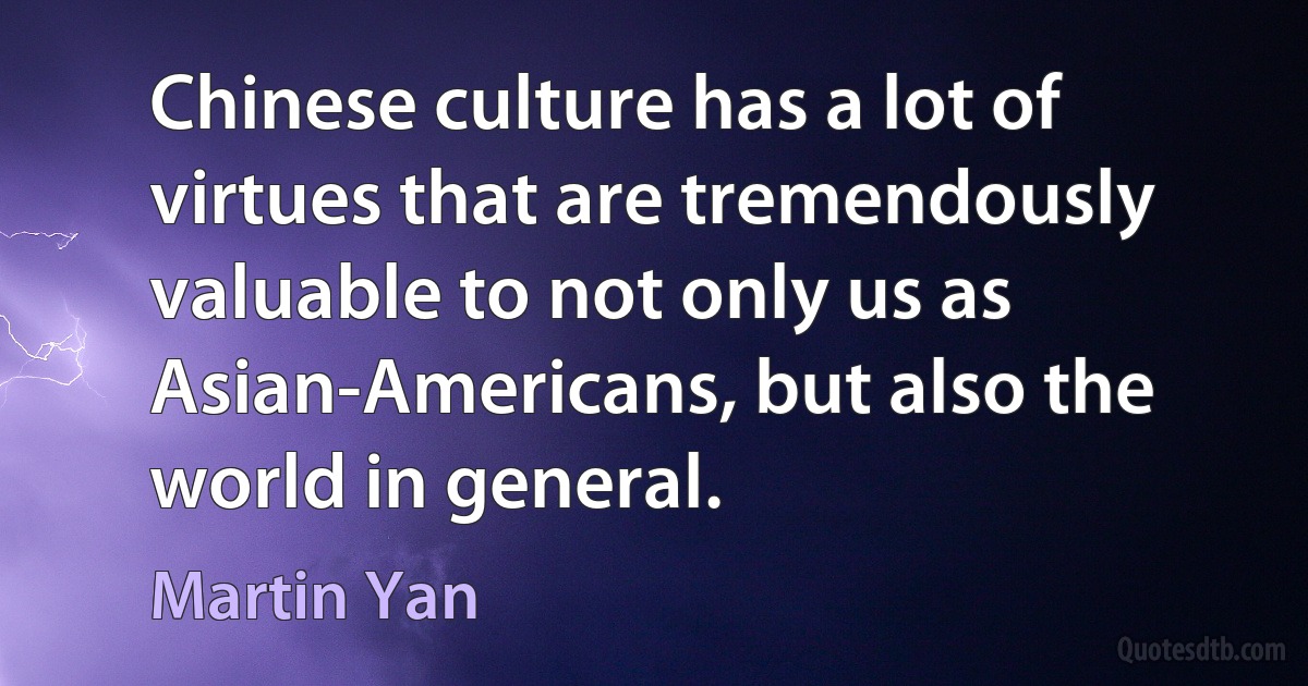 Chinese culture has a lot of virtues that are tremendously valuable to not only us as Asian-Americans, but also the world in general. (Martin Yan)