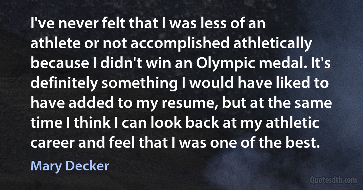 I've never felt that I was less of an athlete or not accomplished athletically because I didn't win an Olympic medal. It's definitely something I would have liked to have added to my resume, but at the same time I think I can look back at my athletic career and feel that I was one of the best. (Mary Decker)