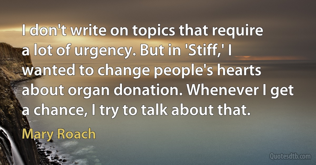 I don't write on topics that require a lot of urgency. But in 'Stiff,' I wanted to change people's hearts about organ donation. Whenever I get a chance, I try to talk about that. (Mary Roach)