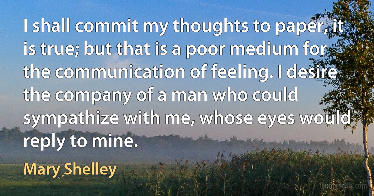 I shall commit my thoughts to paper, it is true; but that is a poor medium for the communication of feeling. I desire the company of a man who could sympathize with me, whose eyes would reply to mine. (Mary Shelley)