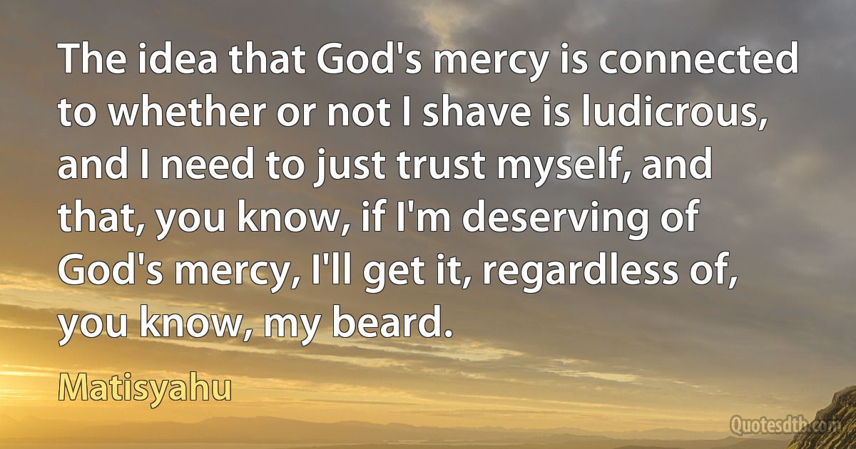 The idea that God's mercy is connected to whether or not I shave is ludicrous, and I need to just trust myself, and that, you know, if I'm deserving of God's mercy, I'll get it, regardless of, you know, my beard. (Matisyahu)