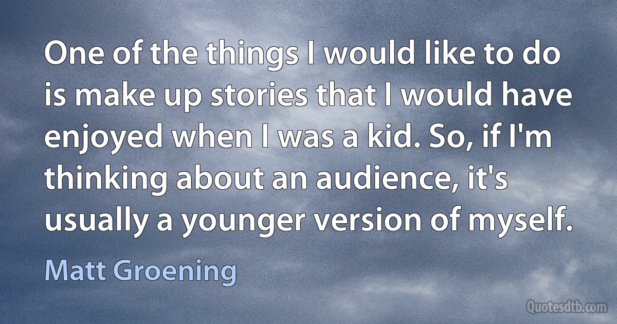 One of the things I would like to do is make up stories that I would have enjoyed when I was a kid. So, if I'm thinking about an audience, it's usually a younger version of myself. (Matt Groening)